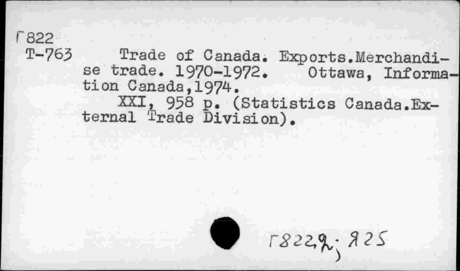 ﻿r 822
T-765 Trade of Canada. Exports.Merchandise trade. 1970-1972.	Ottawa, Informs
tion Canada,1974.
XXI, 958 p. (Statistics Canada.External Trade Division).